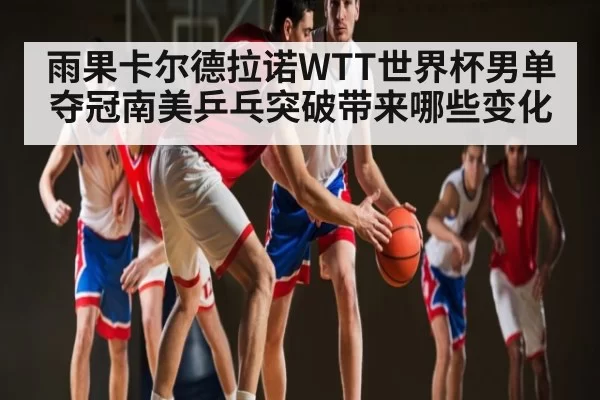 雨果卡尔德拉诺WTT世界杯男单夺冠南美乒乓突破带来哪些变化